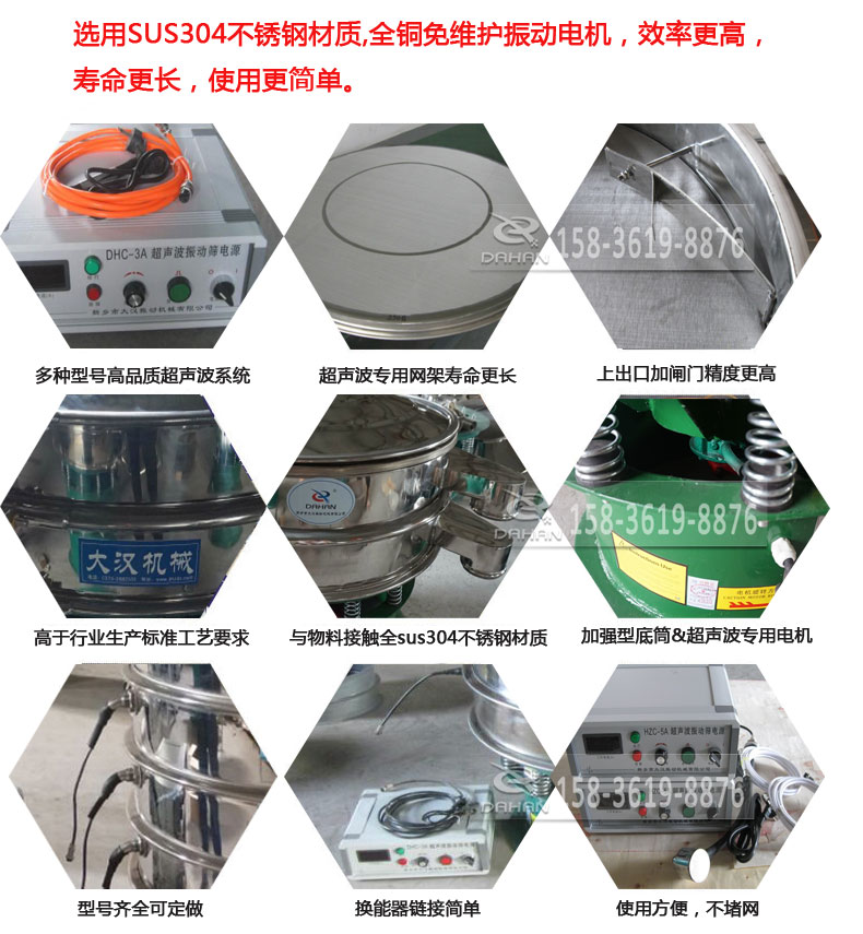 超聲波振動篩細(xì)節(jié)展示：選用SUS304不銹鋼材質(zhì)，全銅沒維護(hù)振動電機(jī)，效率高，壽命更長，使用更簡單：多種型號高品質(zhì)超聲波系統(tǒng)，超聲波專用網(wǎng)架壽命更長，上出口加閘門精度高，與物料接觸全SUS304不銹鋼材質(zhì)，加強(qiáng)型底筒，超聲波專用電機(jī)，型號齊全可定做，換能器鏈接簡單，使用方便，不堵網(wǎng)。