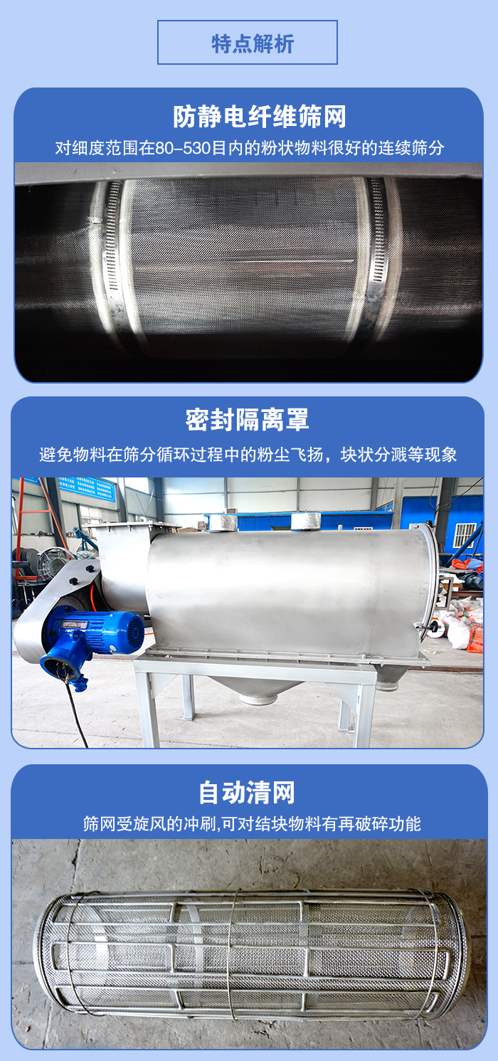 氣旋篩的特點(diǎn)：防靜電纖維篩網(wǎng):對(duì)細(xì)度范圍在80-530目?jī)?nèi)的粉狀物料很好的連續(xù)篩分。密封隔離罩：避免物料在篩分循環(huán)過程中的粉塵飛揚(yáng)，塊狀分濺等現(xiàn)象。自動(dòng)清網(wǎng)，篩網(wǎng)受旋風(fēng)的沖刷，可對(duì)結(jié)塊物料有破碎功能。